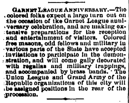 Newspaper Clipping about the Garnet League Anniversary. "The colored folks expect a large turn out on the occasion of the Garnet League anniversary celebration, and are making extensive preparations for the reception and entertainment of visitors. Colored free masons, odd fellows, and military in various parts of the State have accepted invitations to participate in the demonstration, and will come gaily decorated with regalia and military trappings, and accompanied by brass bands. The Union League and Grand Army of the Republic organizations of this city will be assigned positions in the rear of the procession." 